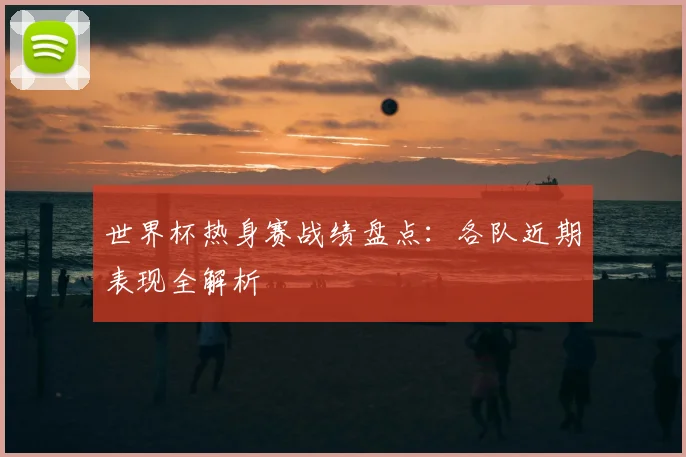世界杯热身赛战绩盘点：各队近期表现全解析