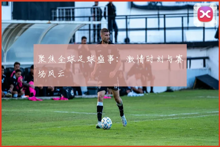 聚焦全球足球盛事：激情时刻与赛场风云