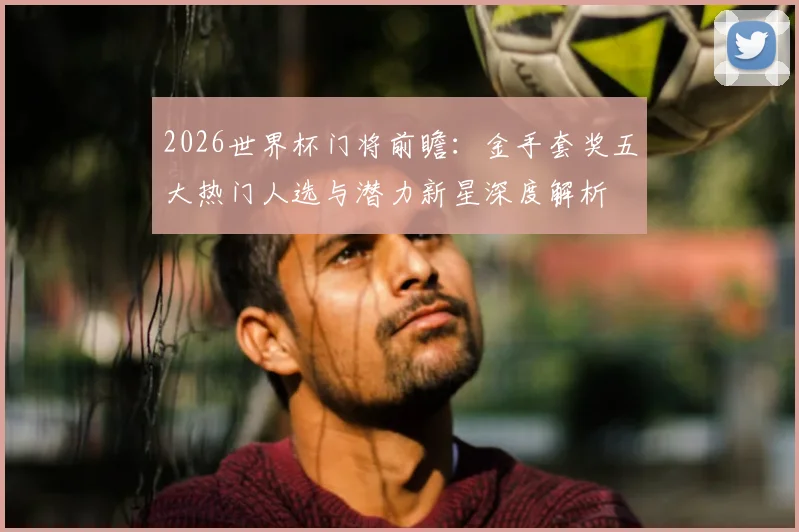 2026世界杯门将前瞻:金手套奖五大热门人选与潜力新星深度解析