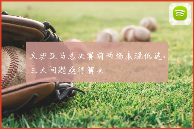 文班亚马总决赛前两场表现低迷,三大问题亟待解决