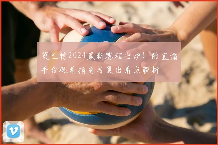 莫兰特2024最新赛程出炉!附直播平台观看指南与复出看点解析