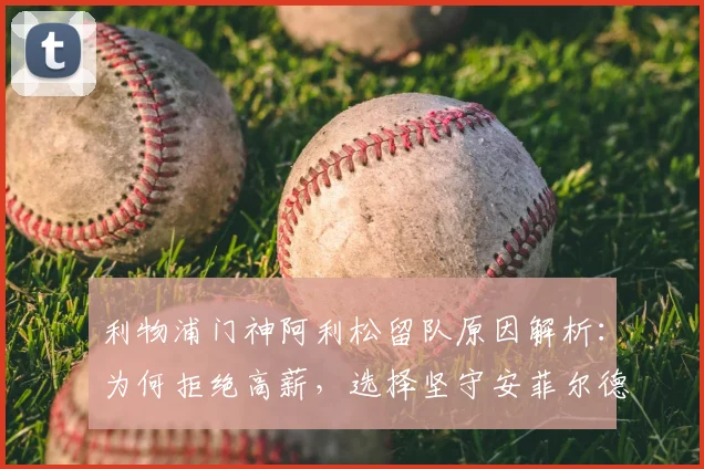 利物浦门神阿利松留队原因解析:为何拒绝高薪,选择坚守安菲尔德