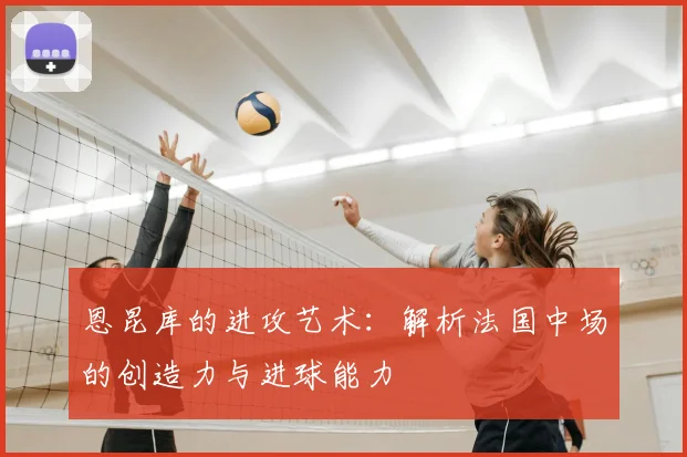恩昆库的进攻艺术：解析法国中场的创造力与进球能力