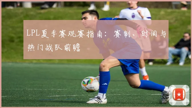 LPL夏季赛观赛指南：赛制、时间与热门战队前瞻