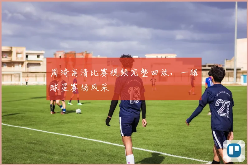 周琦高清比赛视频完整回放,一睹球星赛场风采
