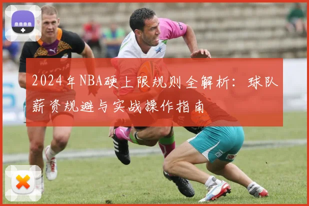 2024年NBA硬上限规则全解析:球队薪资规避与实战操作指南