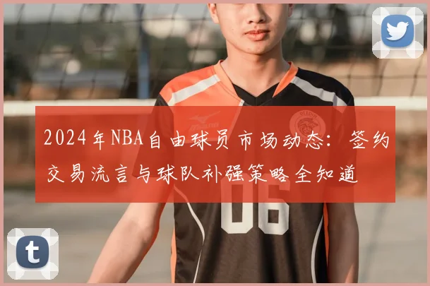 2024年NBA自由球员市场动态:签约交易流言与球队补强策略全知道