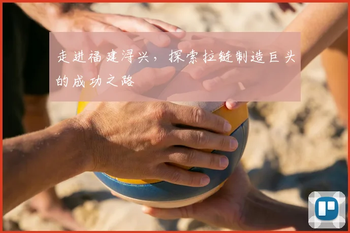 走进福建浔兴，探索拉链制造巨头的成功之路