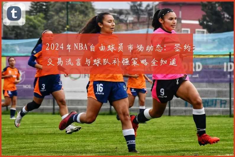 2024年NBA自由球员市场动态:签约交易流言与球队补强策略全知道
