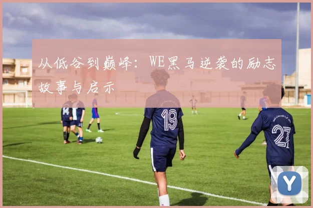 从低谷到巅峰：WE黑马逆袭的励志故事与启示