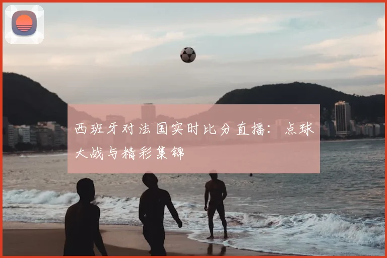 西班牙对法国实时比分直播：点球大战与精彩集锦