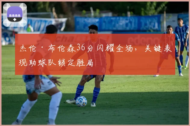 杰伦·布伦森36分闪耀全场,关键表现助球队锁定胜局