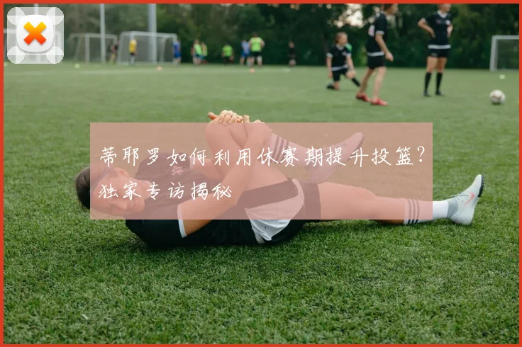 蒂耶罗如何利用休赛期提升投篮？独家专访揭秘