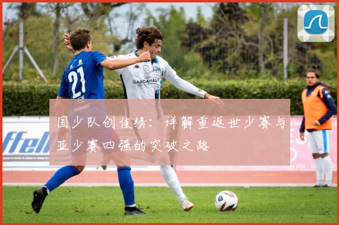 国少队创佳绩:详解重返世少赛与亚少赛四强的突破之路
