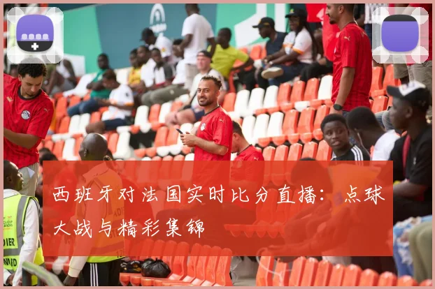 西班牙对法国实时比分直播：点球大战与精彩集锦