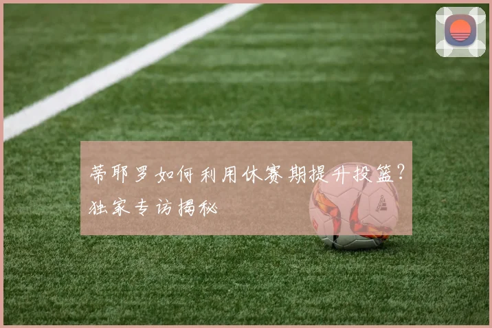 蒂耶罗如何利用休赛期提升投篮？独家专访揭秘