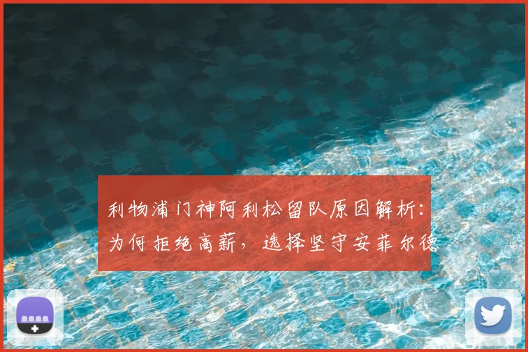 利物浦门神阿利松留队原因解析:为何拒绝高薪,选择坚守安菲尔德