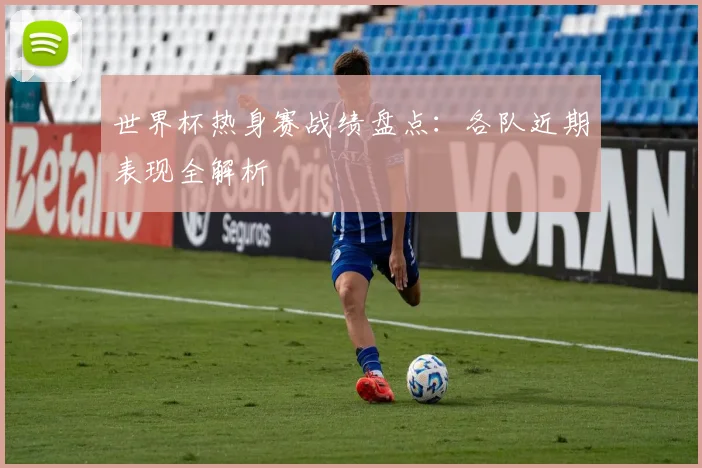 世界杯热身赛战绩盘点：各队近期表现全解析