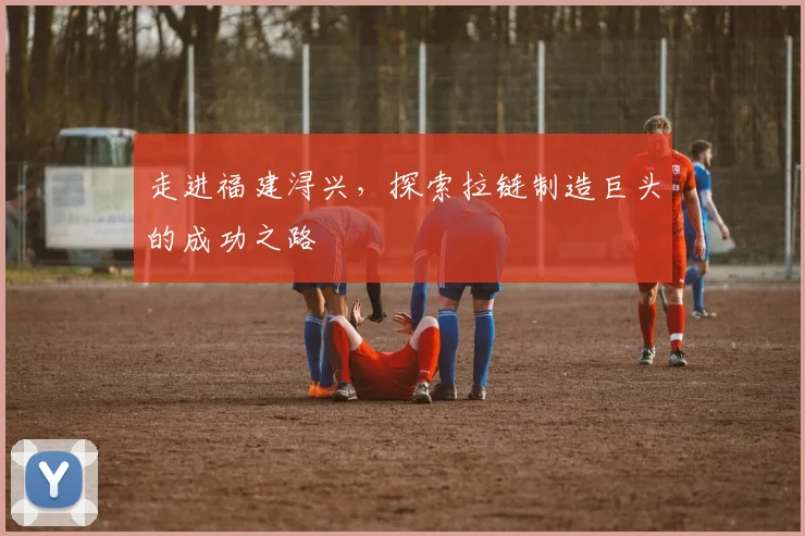 走进福建浔兴，探索拉链制造巨头的成功之路