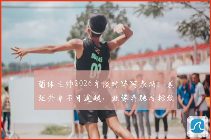 葡体主帅2026年谈对阵阿森纳:差距并非不可逾越,就像奔驰与标致都能驰骋赛道