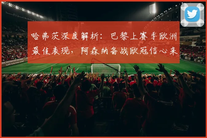 哈弗茨深度解析:巴黎上赛季欧洲最佳表现,阿森纳备战欧冠信心来源