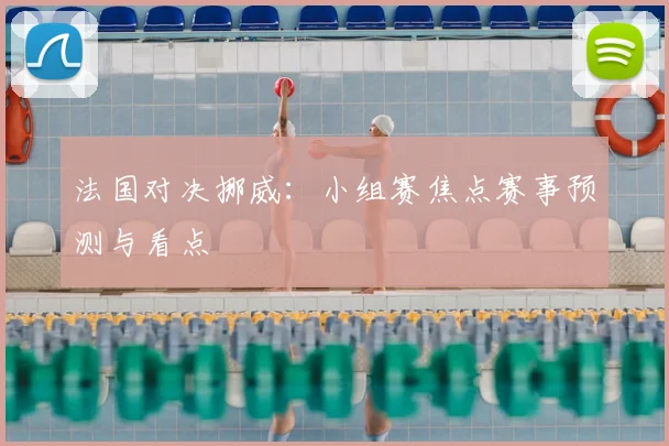 法国对决挪威:小组赛焦点赛事预测与看点