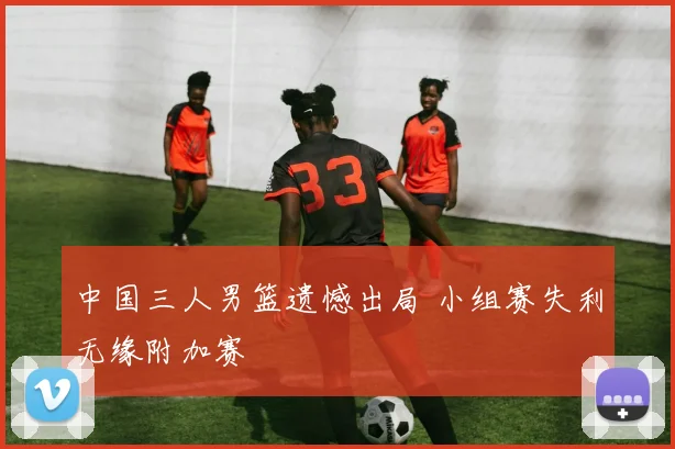 中国三人男篮遗憾出局 小组赛失利无缘附加赛