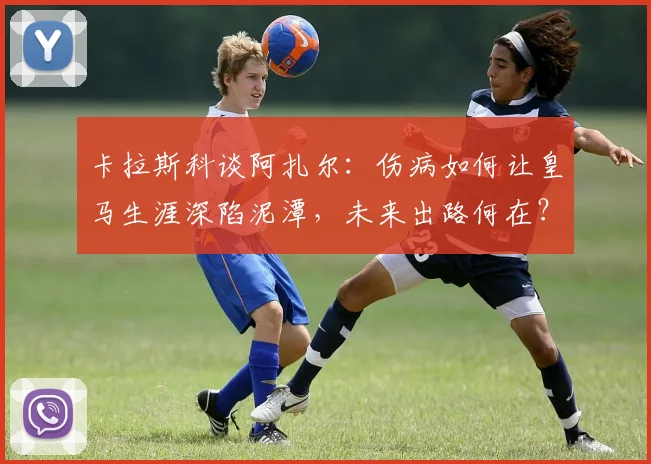 卡拉斯科谈阿扎尔:伤病如何让皇马生涯深陷泥潭,未来出路何在?